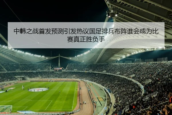 中韩之战首发预测引发热议国足排兵布阵谁会成为比赛真正胜负手